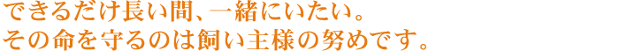 できるだけ長い間、一緒にいたい。その命を守るのは飼い主様の努めです。